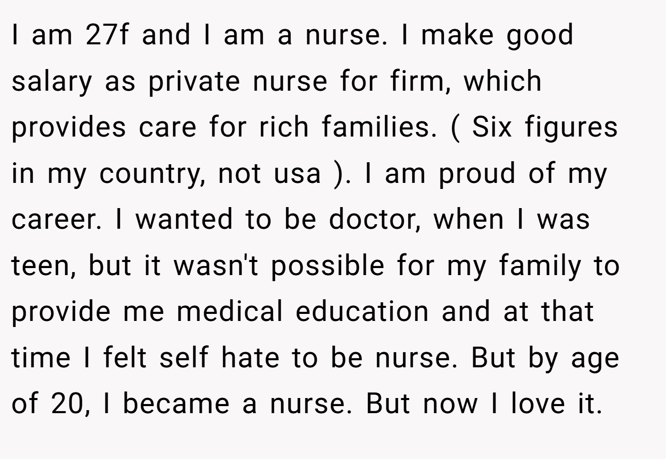 I am 27f and I am a nurse. I make good salary as private nurse for firm, which provides care for rich families. ( Six figures in my country, not usa ). I am proud of my career. I wanted to be doctor, when I was teen, but it wasn't possible for my family to provide me medical education and at that time I felt self hate to be nurse. But by age of 20, I became a nurse. But now I love it.