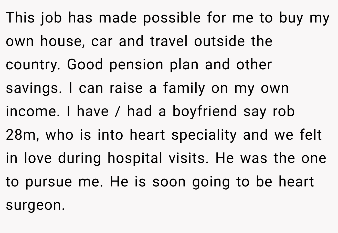This job has made possible for me to buy my own house, car and travel outside the country. Good pension plan and other savings. I can raise a family on my own income. I have / had a boyfriend say rob 28m, who is into heart speciality and we felt in love during hospital visits. He was the one to pursue me. He is soon going to be heart surgeon.