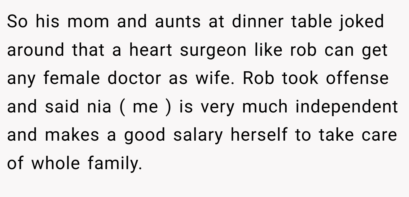 So his mom and aunts at dinner table joked around that a heart surgeon like rob can get any female doctor as wife. Rob took offense and said nia ( me ) is very much independent and makes a good salary herself to take care of whole family.