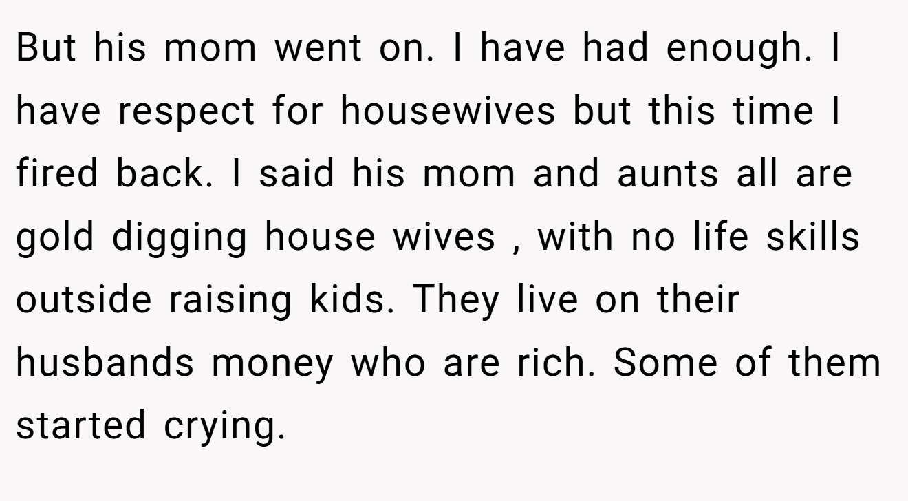 But his mom went on. I have had enough. I have respect for housewives but this time I fired back. I said his mom and aunts all are gold digging house wives , with no life skills outside raising kids. They live on their husbands money who are rich. Some of them started crying.