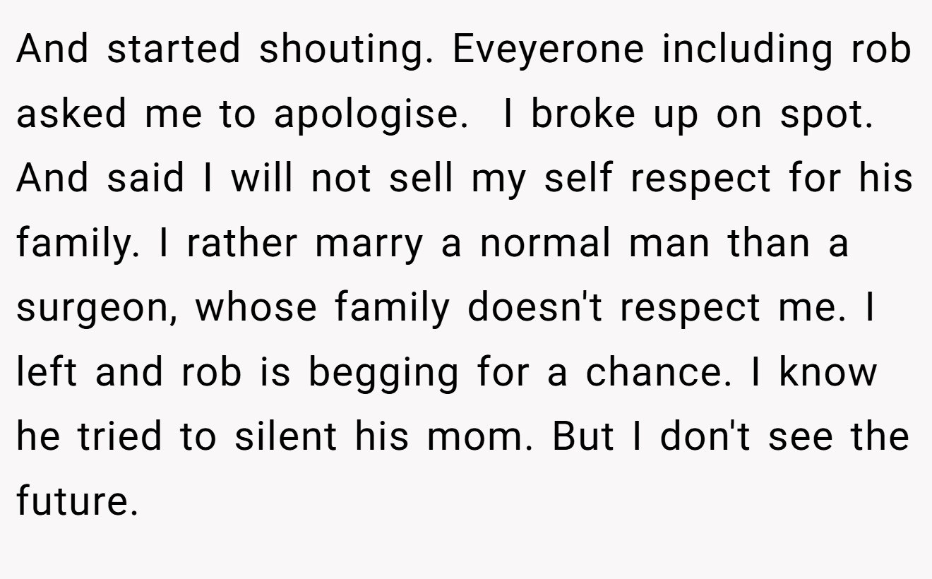 And started shouting. Eveyerone including rob asked me to apologise.  I broke up on spot. And said I will not sell my self respect for his family. I rather marry a normal man than a surgeon, whose family doesn't respect me. I left and rob is begging for a chance. I know he tried to silent his mom. But I don't see the future.