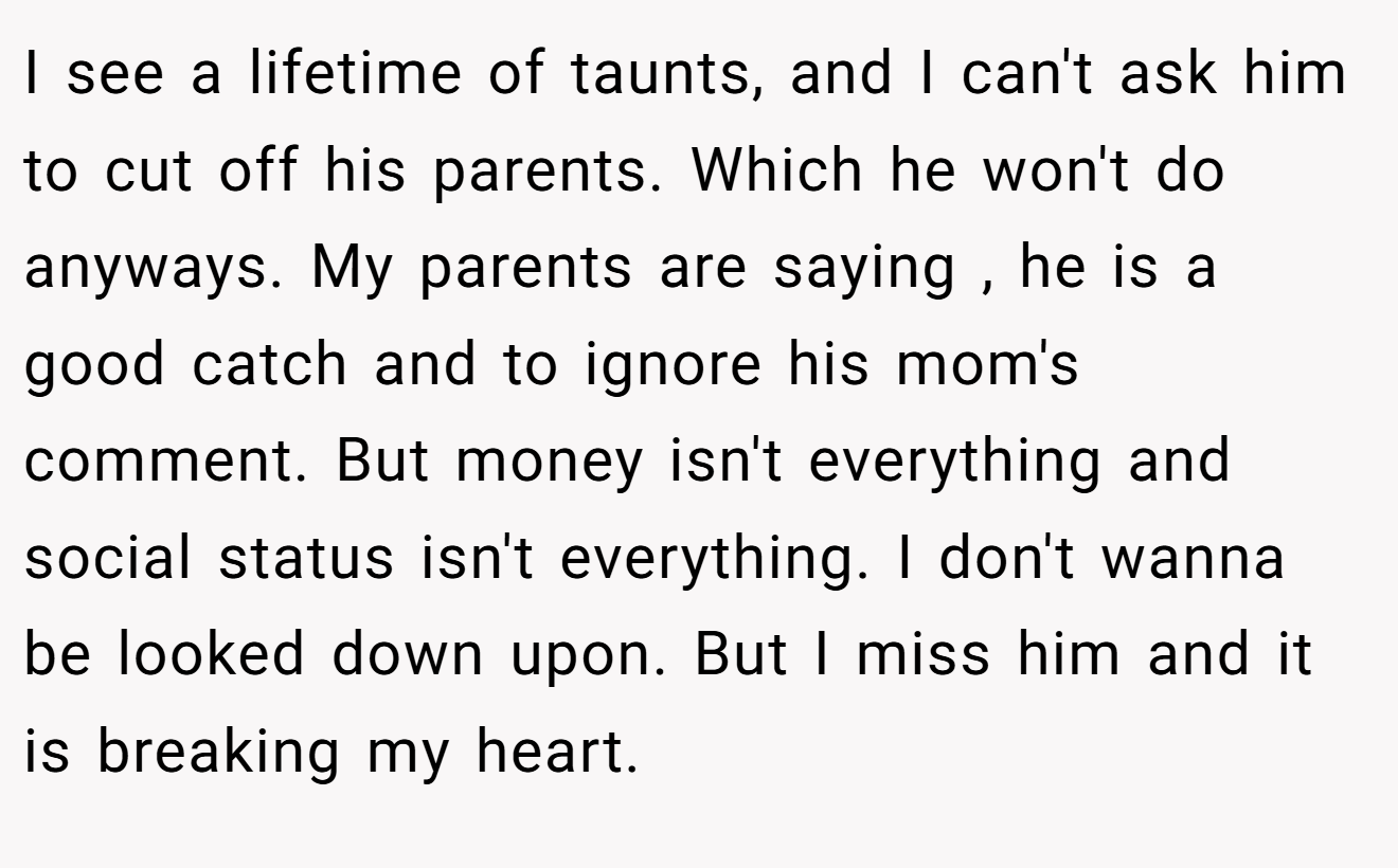 I see a lifetime of taunts, and I can't ask him to cut off his parents. Which he won't do anyways. My parents are saying , he is a good catch and to ignore his mom's comment. But money isn't everything and social status isn't everything. I don't wanna be looked down upon. But I miss him and it is breaking my heart.