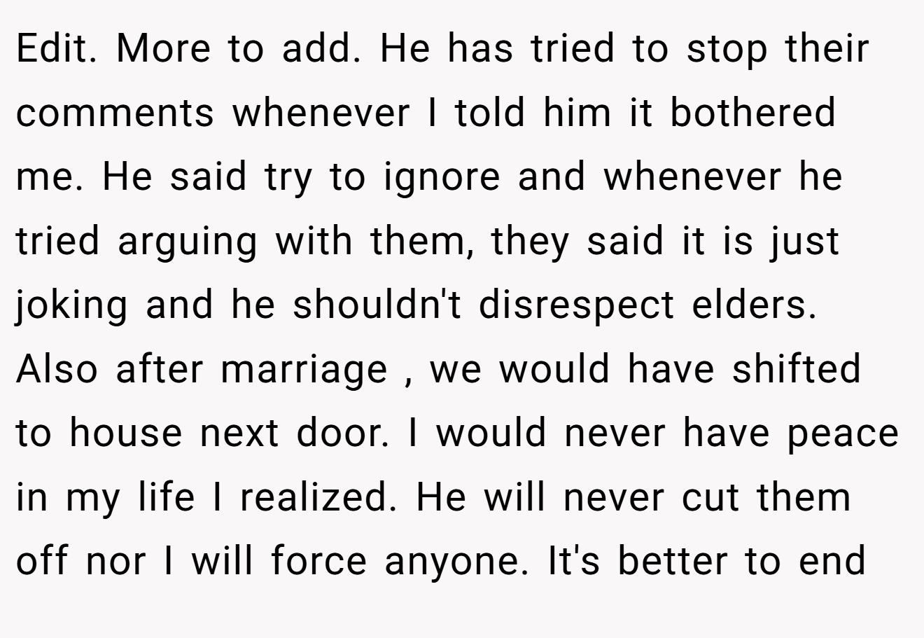 Edit. More to add. He has tried to stop their comments whenever I told him it bothered me. He said try to ignore and whenever he tried arguing with them, they said it is just joking and he shouldn't disrespect elders. Also after marriage , we would have shifted to house next door. I would never have peace in my life I realized. He will never cut them off nor I will force anyone. It's better to end