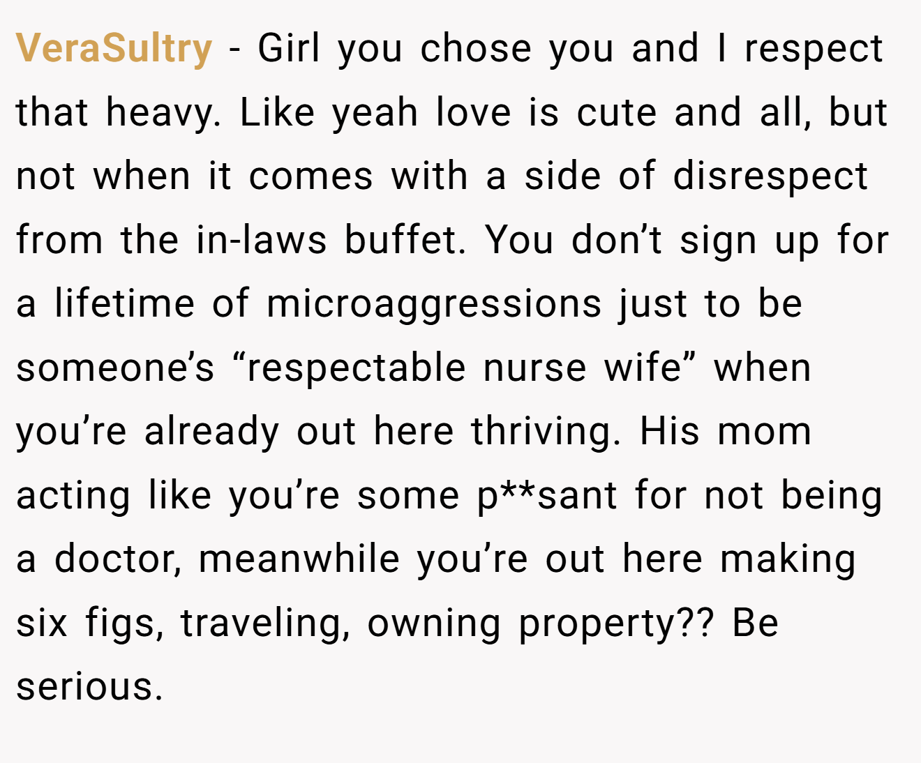 VeraSultry − Girl you chose you and I respect that heavy. Like yeah love is cute and all, but not when it comes with a side of disrespect from the in-laws buffet. You don’t sign up for a lifetime of microaggressions just to be someone’s “respectable nurse wife” when you’re already out here thriving. His mom acting like you’re some p**sant for not being a doctor, meanwhile you’re out here making six figs, traveling, owning property?? Be serious.