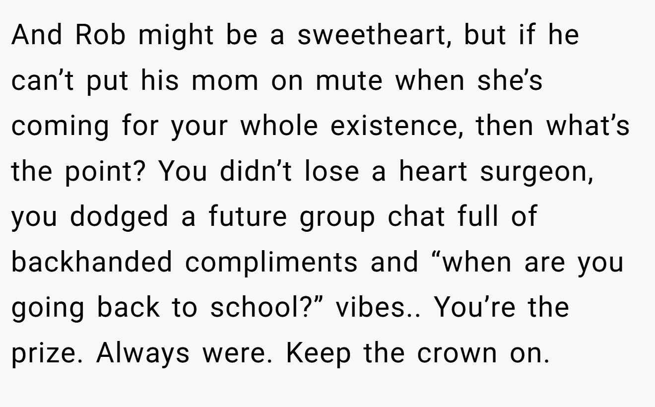 And Rob might be a sweetheart, but if he can’t put his mom on mute when she’s coming for your whole existence, then what’s the point? You didn’t lose a heart surgeon, you dodged a future group chat full of backhanded compliments and “when are you going back to school?” vibes.. You’re the prize. Always were. Keep the crown on.