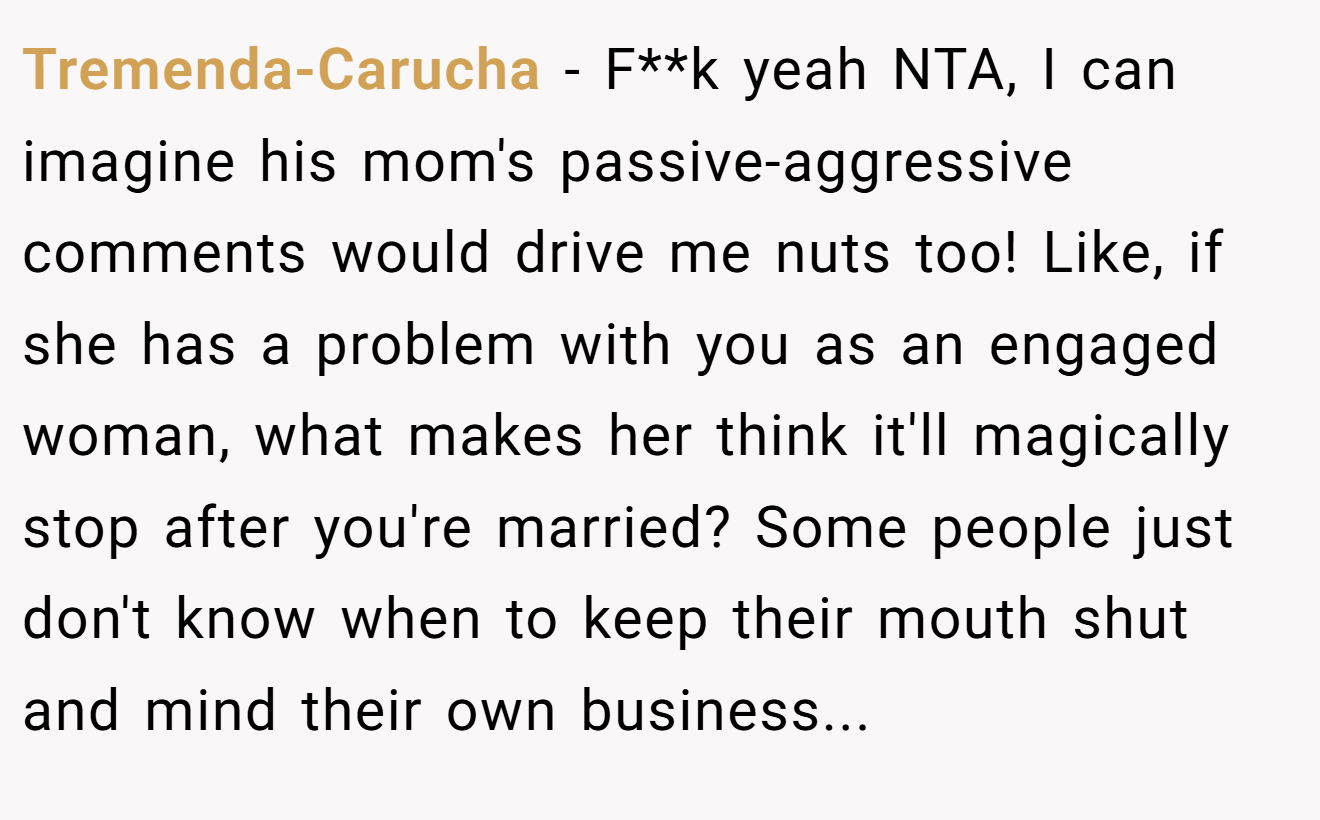 Tremenda-Carucha − F**k yeah NTA, I can imagine his mom's passive-aggressive comments would drive me nuts too! Like, if she has a problem with you as an engaged woman, what makes her think it'll magically stop after you're married? Some people just don't know when to keep their mouth shut and mind their own business...