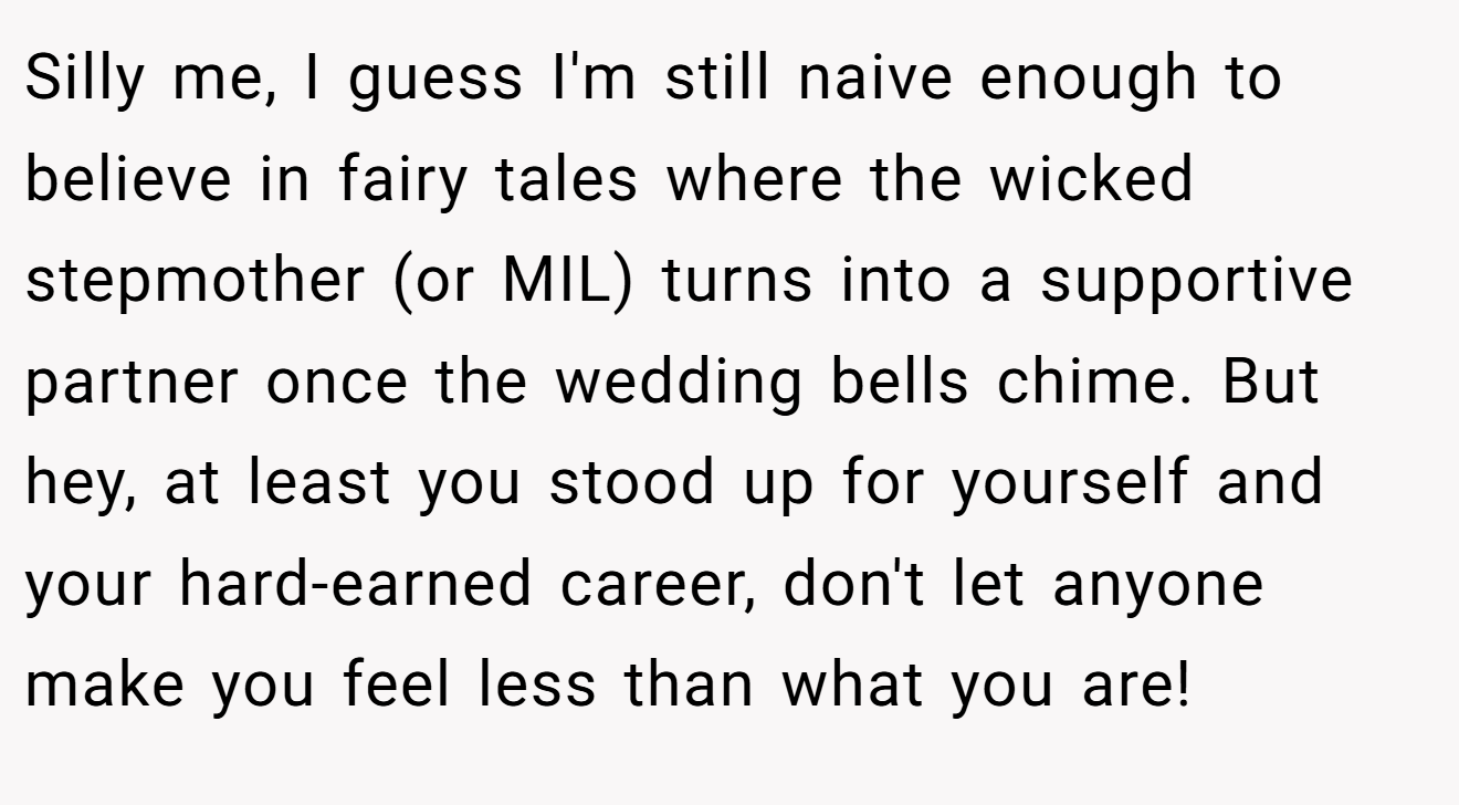 Silly me, I guess I'm still naive enough to believe in fairy tales where the wicked stepmother (or MIL) turns into a supportive partner once the wedding bells chime. But hey, at least you stood up for yourself and your hard-earned career, don't let anyone make you feel less than what you are!