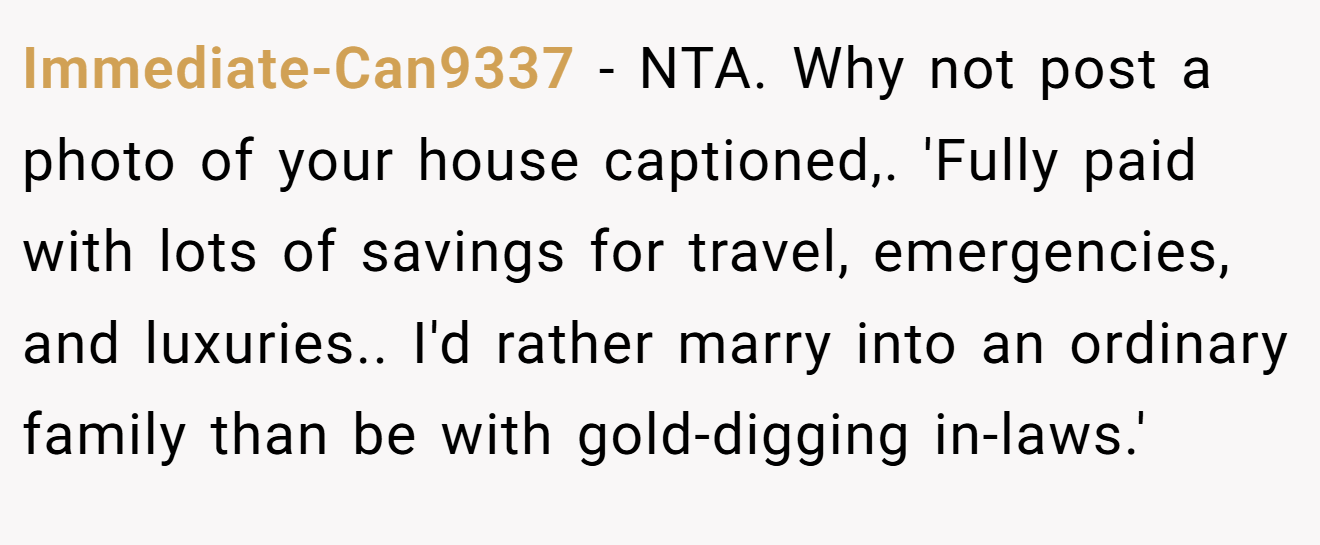 Immediate-Can9337 − NTA. Why not post a photo of your house captioned,. 'Fully paid with lots of savings for travel, emergencies, and luxuries.. I'd rather marry into an ordinary family than be with gold-digging in-laws.'