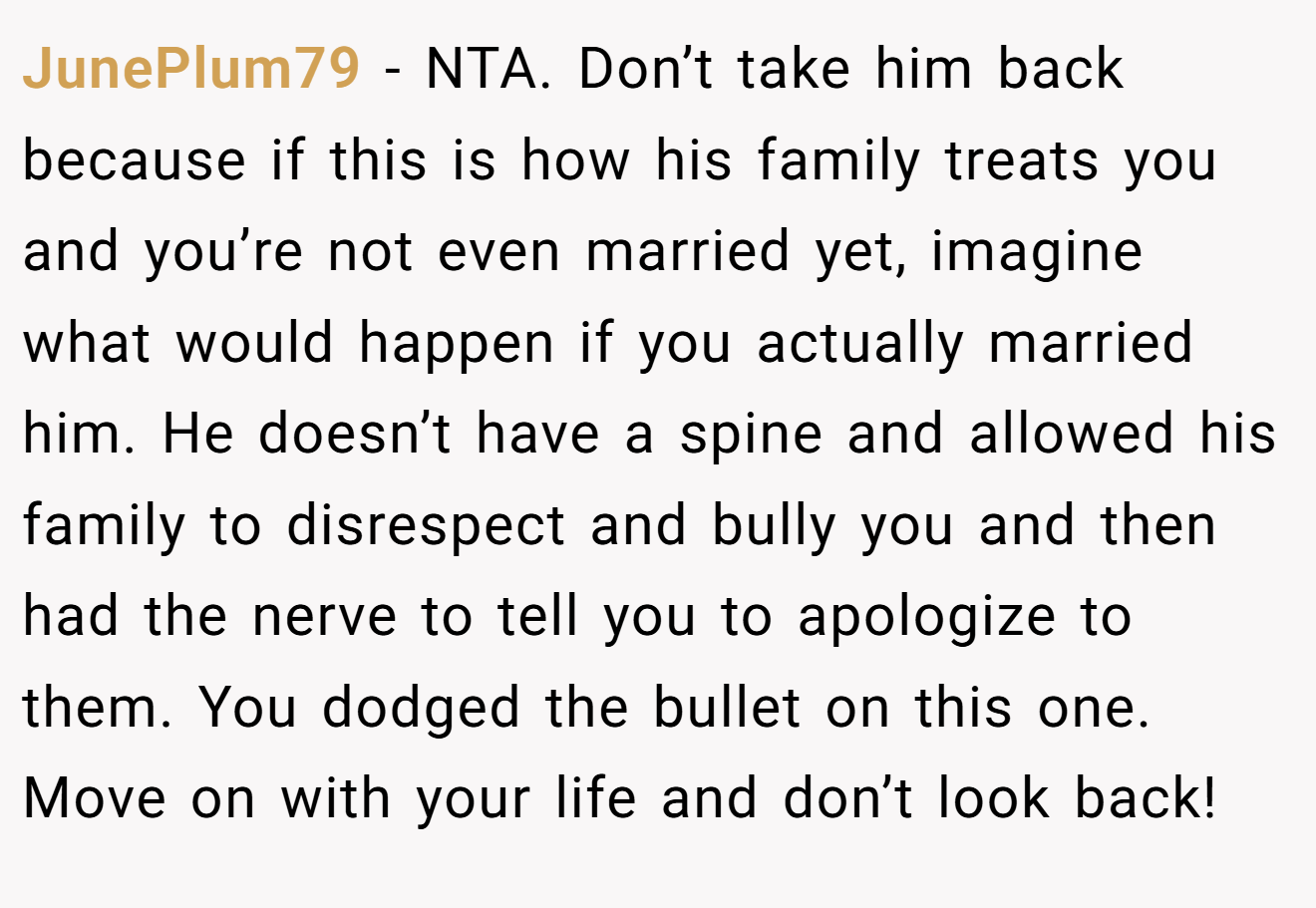 JunePlum79 − NTA. Don’t take him back because if this is how his family treats you and you’re not even married yet, imagine what would happen if you actually married him. He doesn’t have a spine and allowed his family to disrespect and bully you and then had the nerve to tell you to apologize to them. You dodged the bullet on this one. Move on with your life and don’t look back!