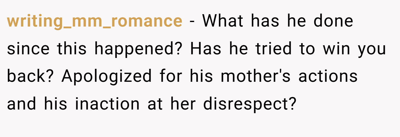 writing_mm_romance − What has he done since this happened? Has he tried to win you back? Apologized for his mother's actions and his inaction at her disrespect?