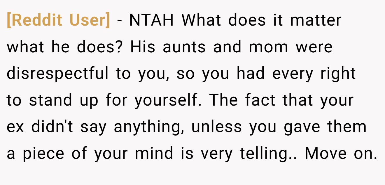 [Reddit User] − NTAH What does it matter what he does? His aunts and mom were disrespectful to you, so you had every right to stand up for yourself. The fact that your ex didn't say anything, unless you gave them a piece of your mind is very telling.. Move on.