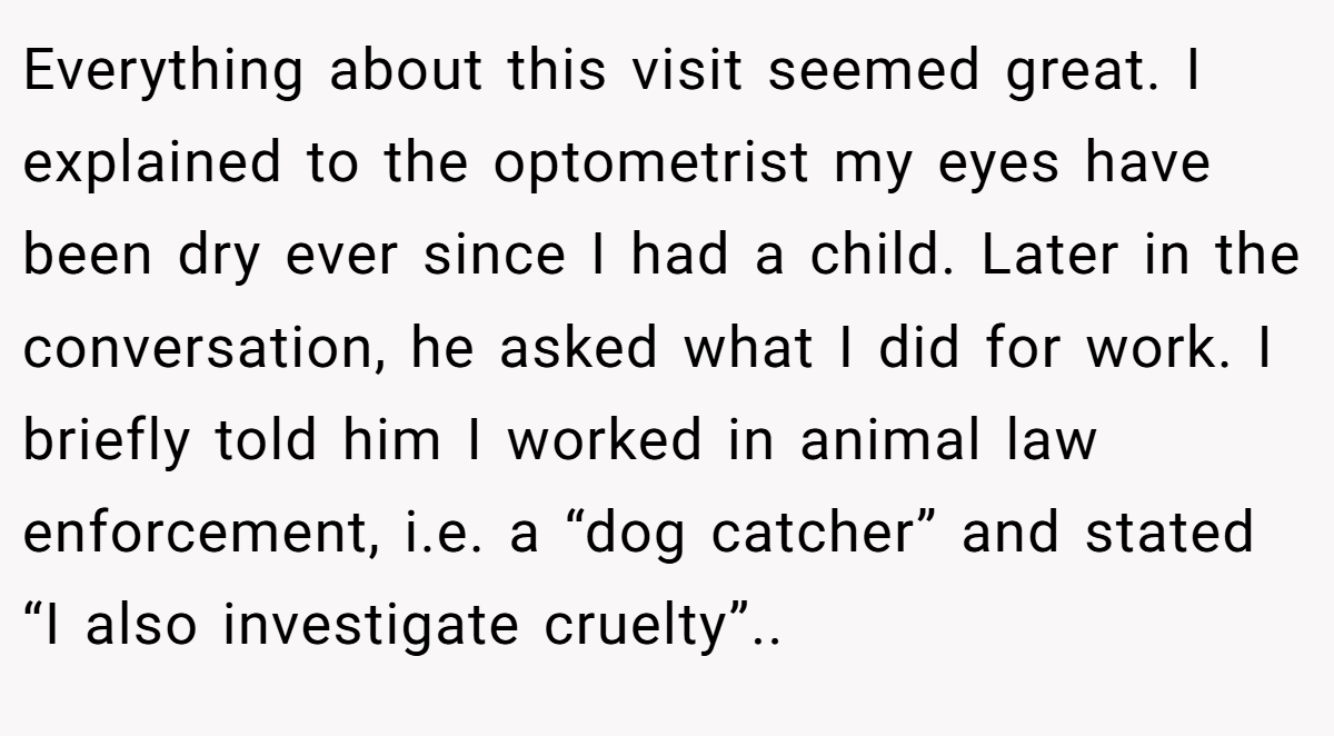 Everything about this visit seemed great. I explained to the optometrist my eyes have been dry ever since I had a child. Later in the conversation, he asked what I did for work. I briefly told him I worked in animal law enforcement, i.e. a “dog catcher” and stated “I also investigate cruelty”..