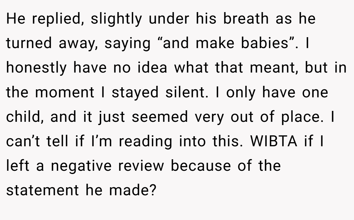 He replied, slightly under his breath as he turned away, saying “and make babies”. I honestly have no idea what that meant, but in the moment I stayed silent. I only have one child, and it just seemed very out of place. I can’t tell if I’m reading into this. WIBTA if I left a negative review because of the statement he made?