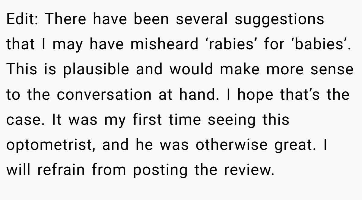Edit: There have been several suggestions that I may have misheard ‘rabies’ for ‘babies’. This is plausible and would make more sense to the conversation at hand. I hope that’s the case. It was my first time seeing this optometrist, and he was otherwise great. I will refrain from posting the review.