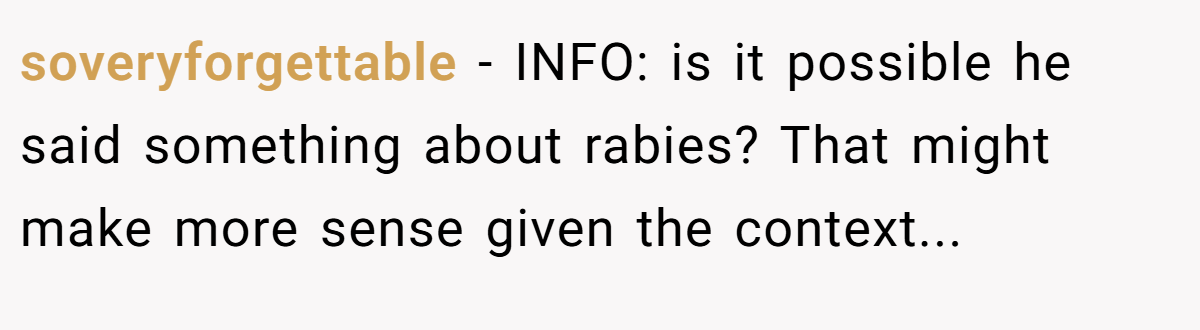 soveryforgettable − INFO: is it possible he said something about rabies? That might make more sense given the context...
