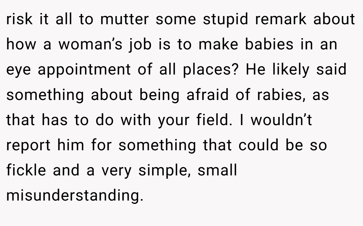 risk it all to mutter some stupid remark about how a woman’s job is to make babies in an eye appointment of all places? He likely said something about being afraid of rabies, as that has to do with your field. I wouldn’t report him for something that could be so fickle and a very simple, small misunderstanding.