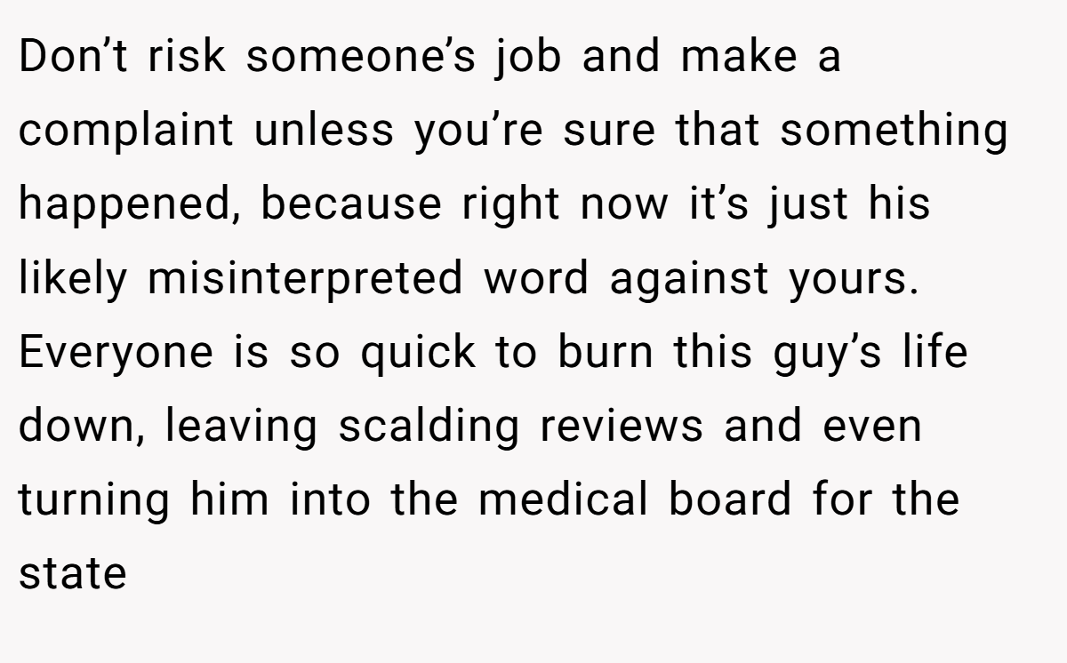 Don’t risk someone’s job and make a complaint unless you’re sure that something happened, because right now it’s just his likely misinterpreted word against yours. Everyone is so quick to burn this guy’s life down, leaving scalding reviews and even turning him into the medical board for the state