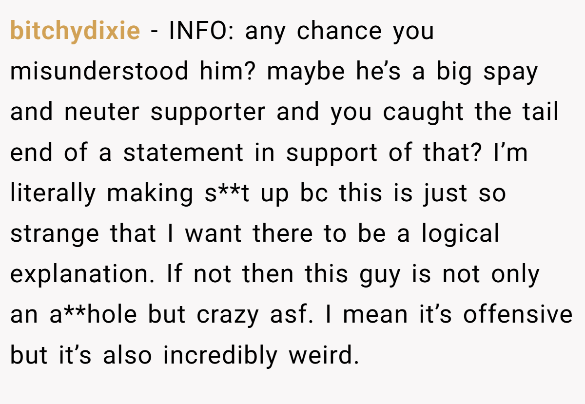 bitchydixie − INFO: any chance you misunderstood him? maybe he’s a big spay and neuter supporter and you caught the tail end of a statement in support of that? I’m literally making s**t up bc this is just so strange that I want there to be a logical explanation. If not then this guy is not only an a**hole but crazy asf. I mean it’s offensive but it’s also incredibly weird.