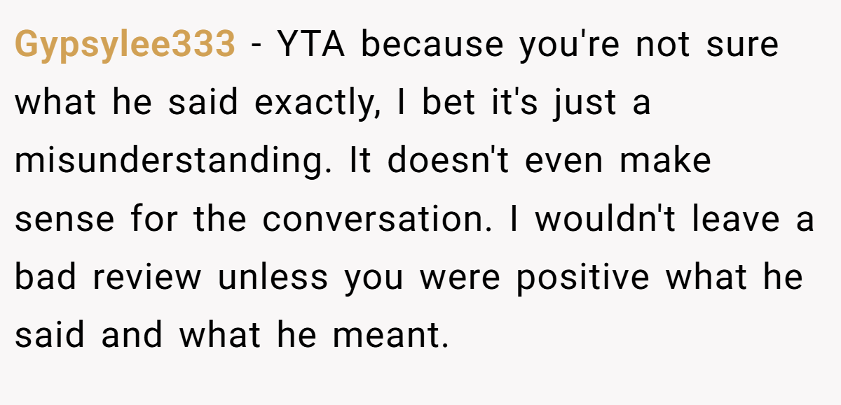 Gypsylee333 − YTA because you're not sure what he said exactly, I bet it's just a misunderstanding. It doesn't even make sense for the conversation. I wouldn't leave a bad review unless you were positive what he said and what he meant.