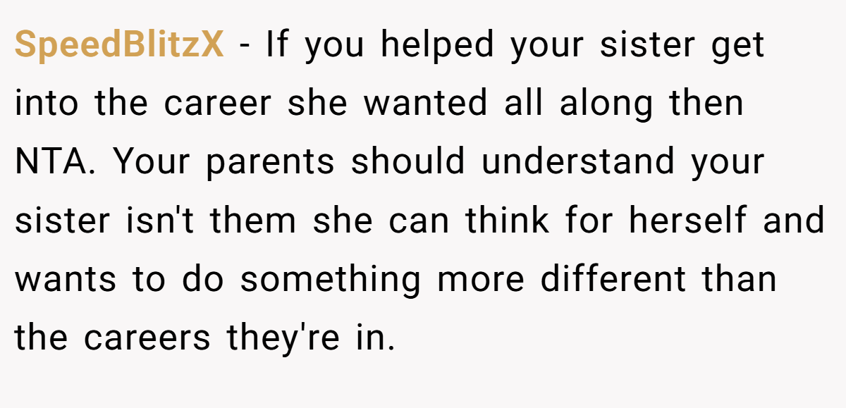 SpeedBlitzX − If you helped your sister get into the career she wanted all along then NTA. Your parents should understand your sister isn't them she can think for herself and wants to do something more different than the careers they're in.