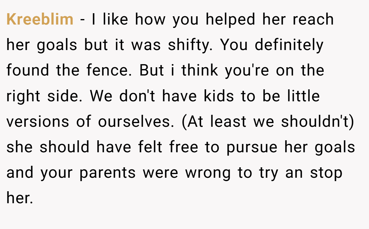 Kreeblim − I like how you helped her reach her goals but it was shifty. You definitely found the fence. But i think you're on the right side. We don't have kids to be little versions of ourselves. (At least we shouldn't) she should have felt free to pursue her goals and your parents were wrong to try an stop her.