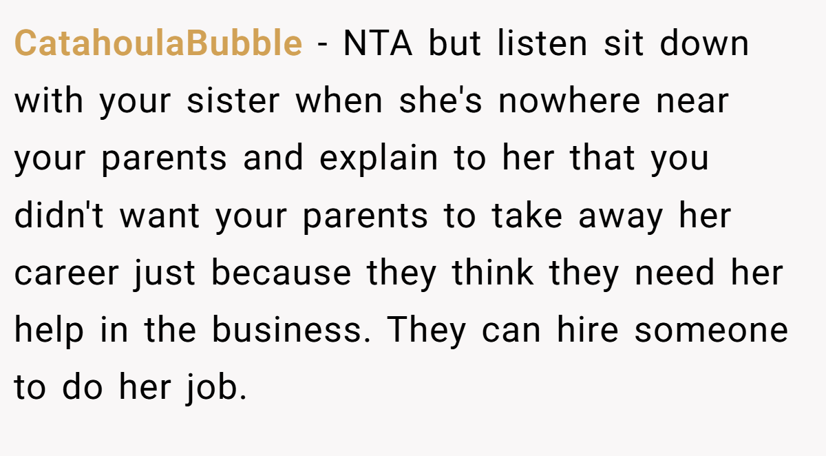 CatahoulaBubble − NTA but listen sit down with your sister when she's nowhere near your parents and explain to her that you didn't want your parents to take away her career just because they think they need her help in the business. They can hire someone to do her job.