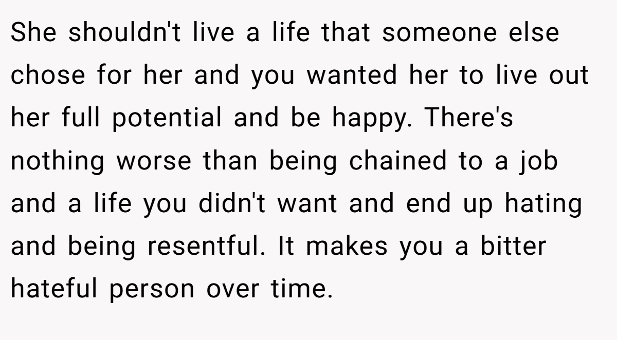 She shouldn't live a life that someone else chose for her and you wanted her to live out her full potential and be happy. There's nothing worse than being chained to a job and a life you didn't want and end up hating and being resentful. It makes you a bitter hateful person over time.