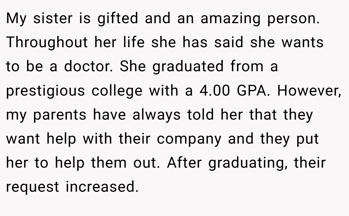 My sister is gifted and an amazing person. Throughout her life she has said she wants to be a doctor. She graduated from a prestigious college with a 4.00 GPA. However, my parents have always told her that they want help with their company and they put her to help them out. After graduating, their request increased.