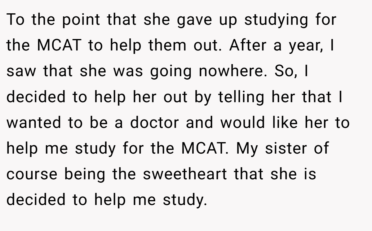 To the point that she gave up studying for the MCAT to help them out. After a year, I saw that she was going nowhere. So, I decided to help her out by telling her that I wanted to be a doctor and would like her to help me study for the MCAT. My sister of course being the sweetheart that she is decided to help me study.