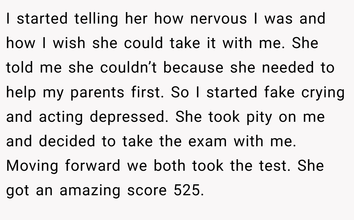 I started telling her how nervous I was and how I wish she could take it with me. She told me she couldn’t because she needed to help my parents first. So I started fake crying and acting depressed. She took pity on me and decided to take the exam with me. Moving forward we both took the test. She got an amazing score 525.