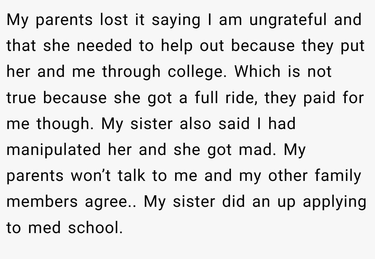 My parents lost it saying I am ungrateful and that she needed to help out because they put her and me through college. Which is not true because she got a full ride, they paid for me though. My sister also said I had manipulated her and she got mad. My parents won’t talk to me and my other family members agree.. My sister did an up applying to med school.