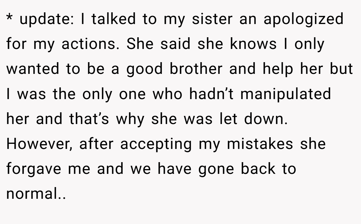 * update: I talked to my sister an apologized for my actions. She said she knows I only wanted to be a good brother and help her but I was the only one who hadn’t manipulated her and that’s why she was let down. However, after accepting my mistakes she forgave me and we have gone back to normal..