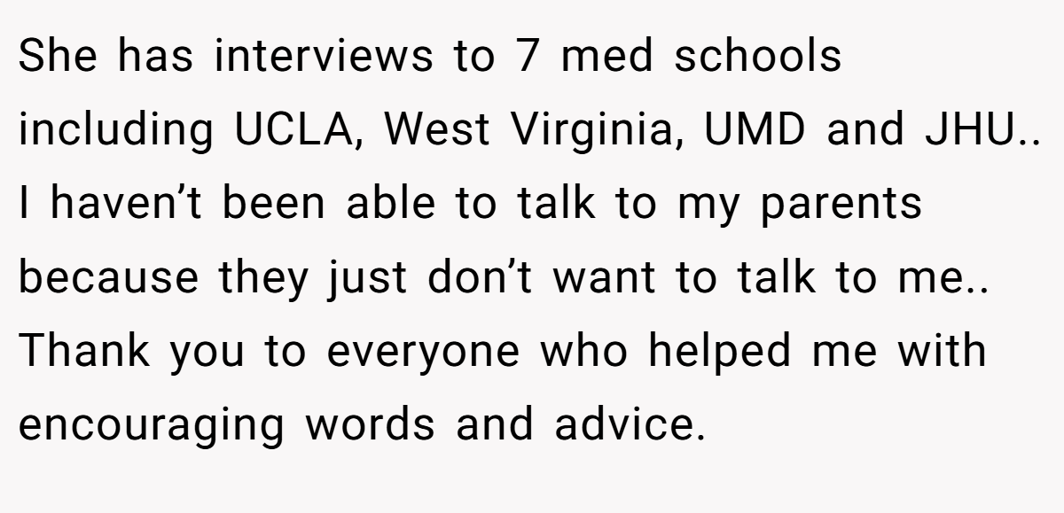She has interviews to 7 med schools including UCLA, West Virginia, UMD and JHU.. I haven’t been able to talk to my parents because they just don’t want to talk to me.. Thank you to everyone who helped me with encouraging words and advice.