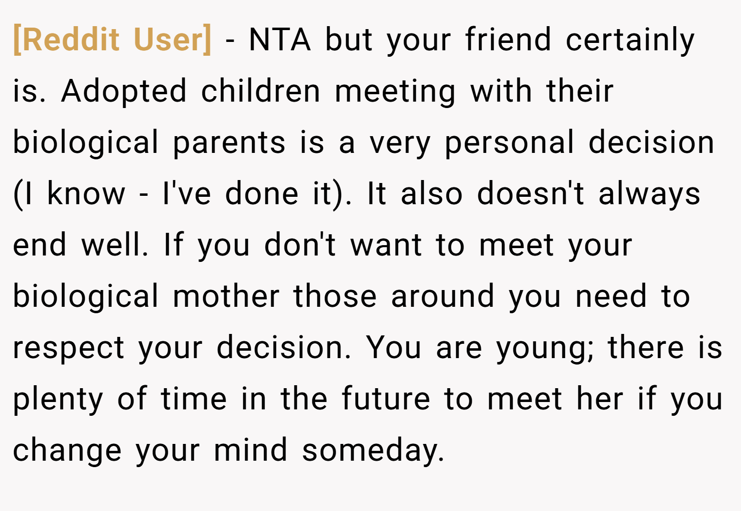 [Reddit User] − NTA but your friend certainly is. Adopted children meeting with their biological parents is a very personal decision (I know - I've done it). It also doesn't always end well. If you don't want to meet your biological mother those around you need to respect your decision. You are young; there is plenty of time in the future to meet her if you change your mind someday.