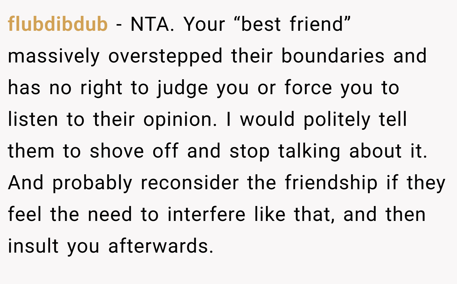 flubdibdub − NTA. Your “best friend” massively overstepped their boundaries and has no right to judge you or force you to listen to their opinion. I would politely tell them to shove off and stop talking about it. And probably reconsider the friendship if they feel the need to interfere like that, and then insult you afterwards.