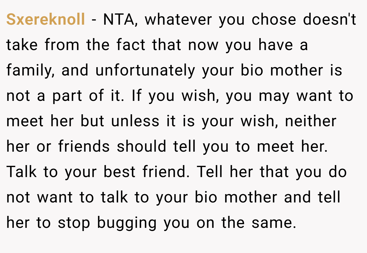 Sxereknoll − NTA, whatever you chose doesn't take from the fact that now you have a family, and unfortunately your bio mother is not a part of it. If you wish, you may want to meet her but unless it is your wish, neither her or friends should tell you to meet her. Talk to your best friend. Tell her that you do not want to talk to your bio mother and tell her to stop bugging you on the same.