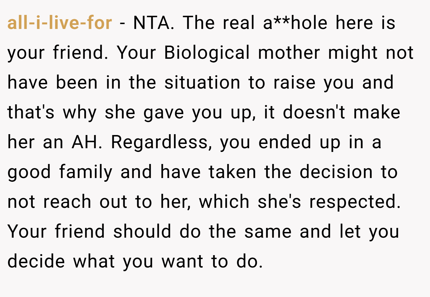 all-i-live-for − NTA. The real a**hole here is your friend. Your Biological mother might not have been in the situation to raise you and that's why she gave you up, it doesn't make her an AH. Regardless, you ended up in a good family and have taken the decision to not reach out to her, which she's respected. Your friend should do the same and let you decide what you want to do.
