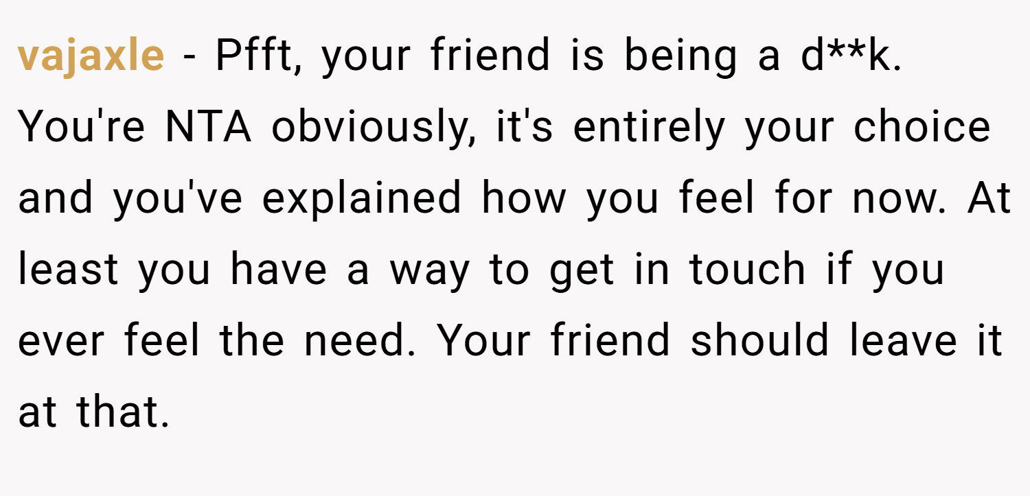 vajaxle − Pfft, your friend is being a d**k. You're NTA obviously, it's entirely your choice and you've explained how you feel for now. At least you have a way to get in touch if you ever feel the need. Your friend should leave it at that.