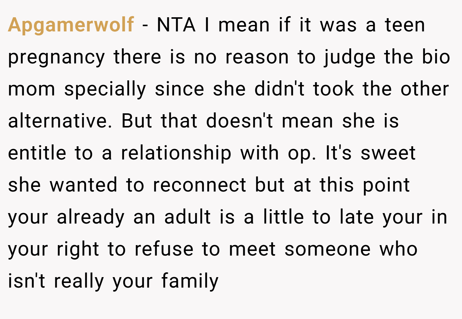 Apgamerwolf − NTA I mean if it was a teen pregnancy there is no reason to judge the bio mom specially since she didn't took the other alternative. But that doesn't mean she is entitle to a relationship with op. It's sweet she wanted to reconnect but at this point your already an adult is a little to late your in your right to refuse to meet someone who isn't really your family
