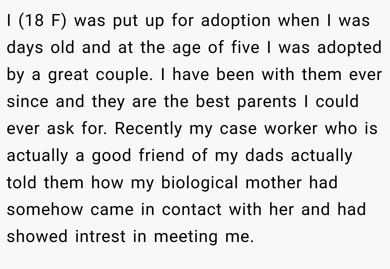 I (18 F) was put up for adoption when I was days old and at the age of five I was adopted by a great couple. I have been with them ever since and they are the best parents I could ever ask for. Recently my case worker who is actually a good friend of my dads actually told them how my biological mother had somehow came in contact with her and had showed intrest in meeting me.