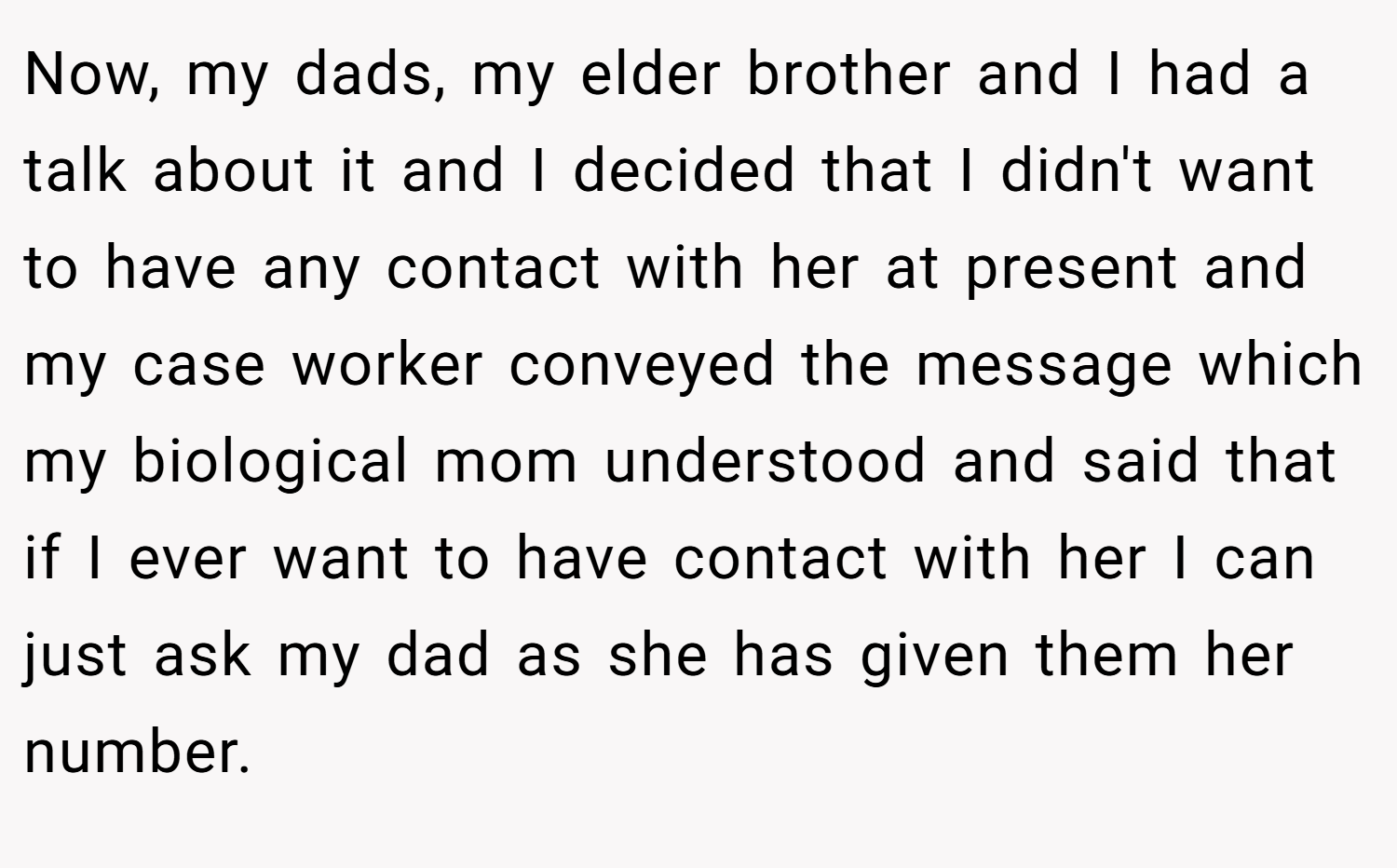 Now, my dads, my elder brother and I had a talk about it and I decided that I didn't want to have any contact with her at present and my case worker conveyed the message which my biological mom understood and said that if I ever want to have contact with her I can just ask my dad as she has given them her number.