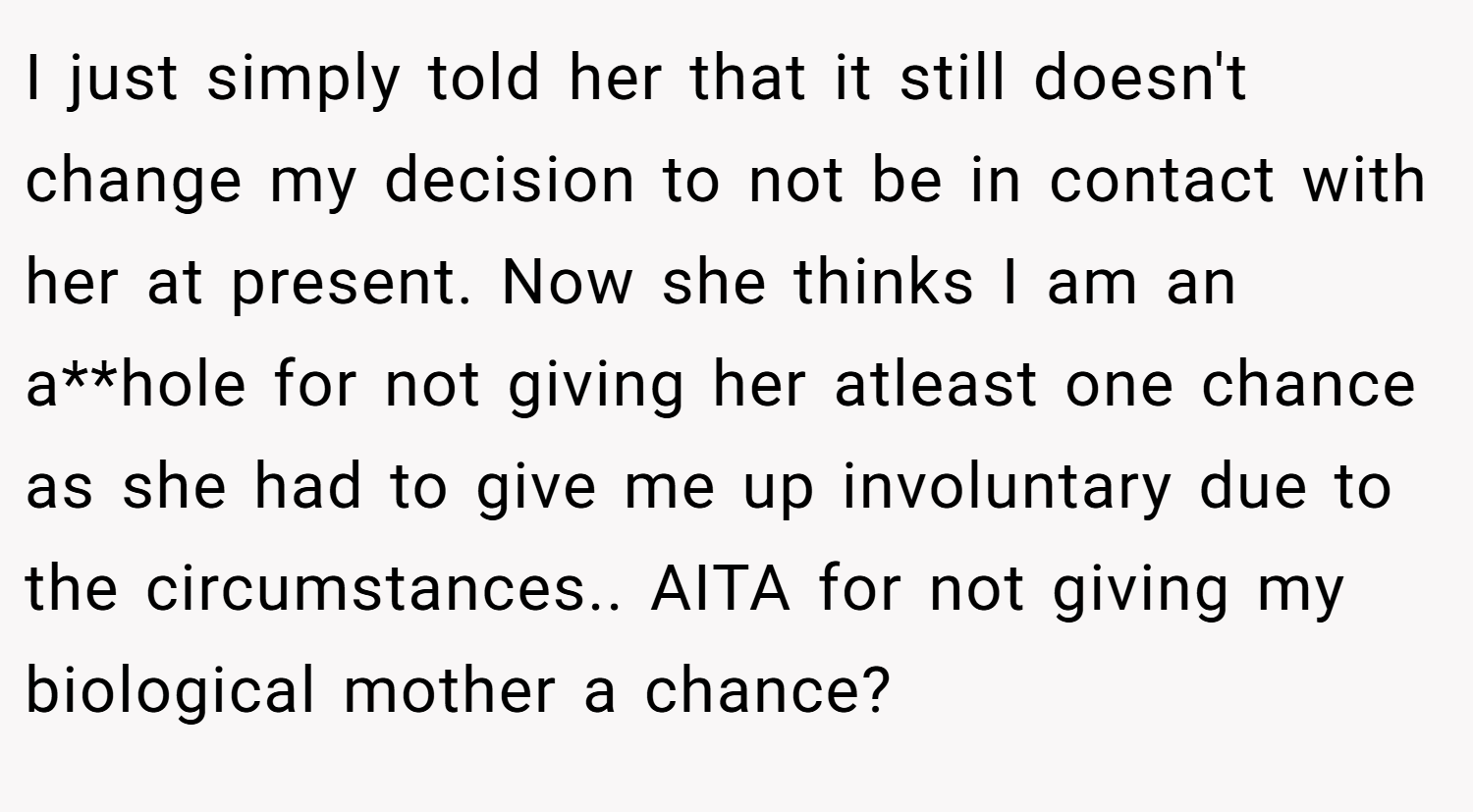 I just simply told her that it still doesn't change my decision to not be in contact with her at present. Now she thinks I am an a**hole for not giving her atleast one chance as she had to give me up involuntary due to the circumstances.. AITA for not giving my biological mother a chance?
