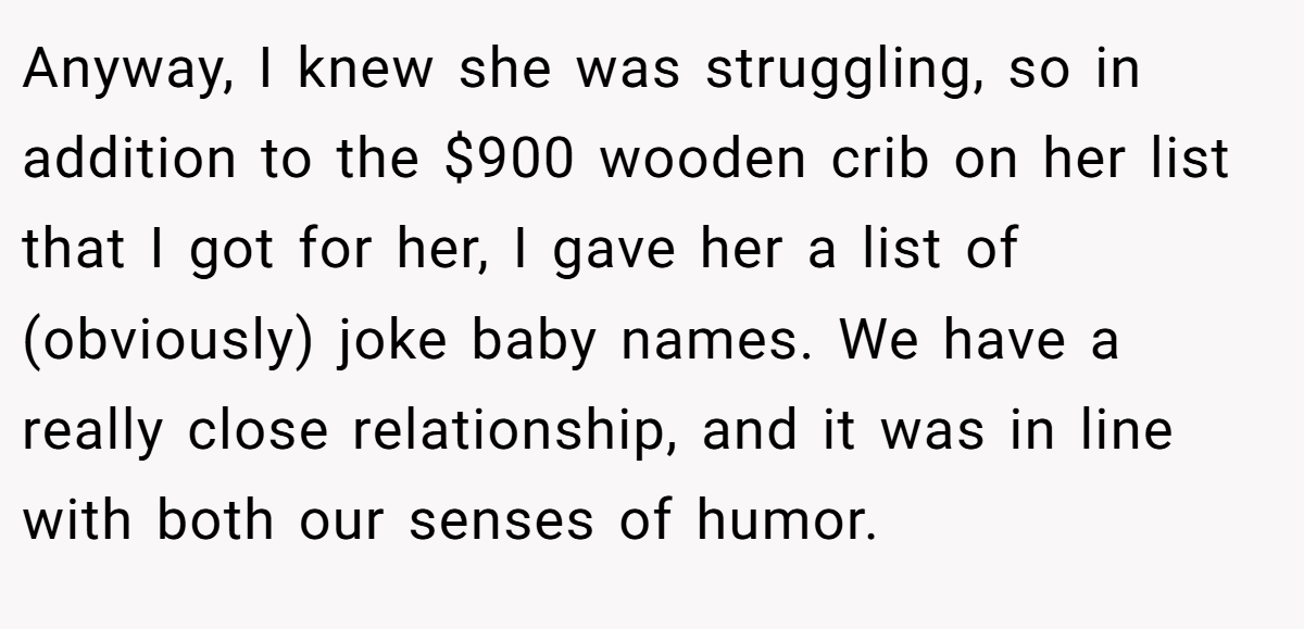 Anyway, I knew she was struggling, so in addition to the $900 wooden crib on her list that I got for her, I gave her a list of (obviously) joke baby names. We have a really close relationship, and it was in line with both our senses of humor.