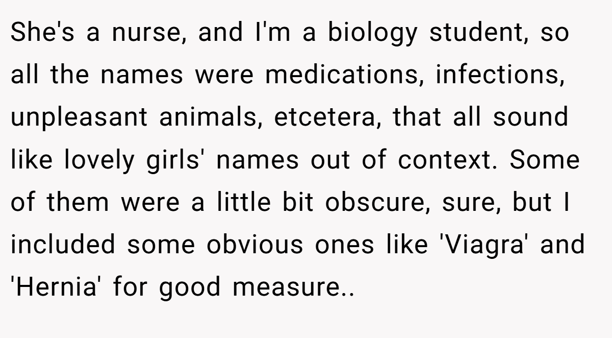 She's a nurse, and I'm a biology student, so all the names were medications, infections, unpleasant animals, etcetera, that all sound like lovely girls' names out of context. Some of them were a little bit obscure, sure, but I included some obvious ones like 'Viagra' and 'Hernia' for good measure..