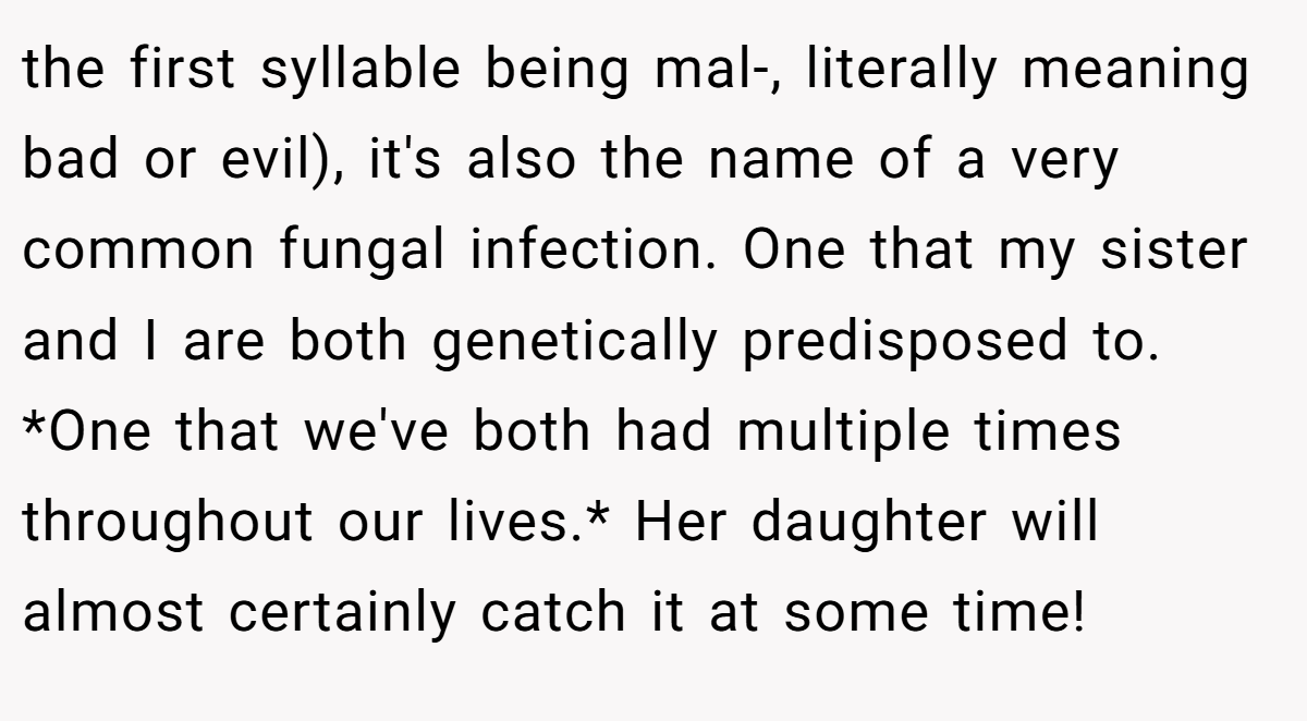 the first syllable being mal-, literally meaning bad or evil), it's also the name of a very common fungal infection. One that my sister and I are both genetically predisposed to. *One that we've both had multiple times throughout our lives.* Her daughter will almost certainly catch it at some time!