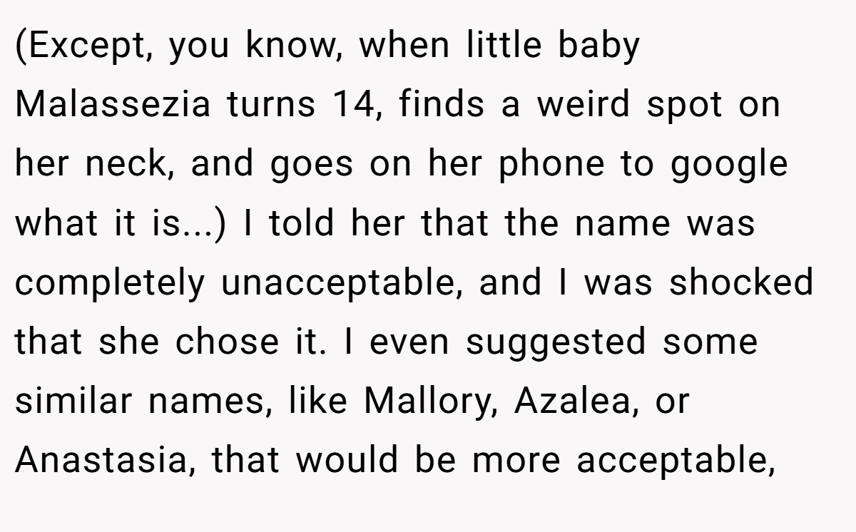 (Except, you know, when little baby Malassezia turns 14, finds a weird spot on her neck, and goes on her phone to google what it is...) I told her that the name was completely unacceptable, and I was shocked that she chose it. I even suggested some similar names, like Mallory, Azalea, or Anastasia, that would be more acceptable,