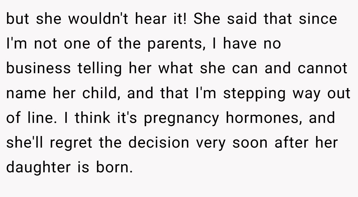but she wouldn't hear it! She said that since I'm not one of the parents, I have no business telling her what she can and cannot name her child, and that I'm stepping way out of line. I think it's pregnancy hormones, and she'll regret the decision very soon after her daughter is born.
