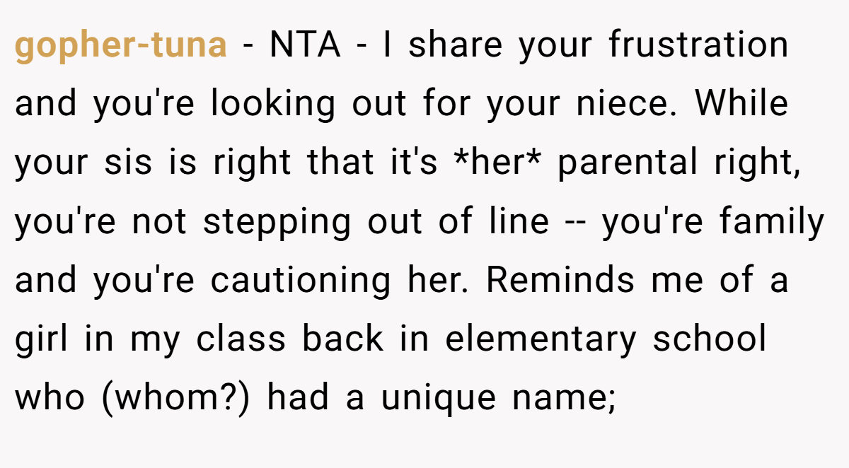 gopher-tuna − NTA - I share your frustration and you're looking out for your niece. While your sis is right that it's *her* parental right, you're not stepping out of line -- you're family and you're cautioning her. Reminds me of a girl in my class back in elementary school who (whom?) had a unique name;