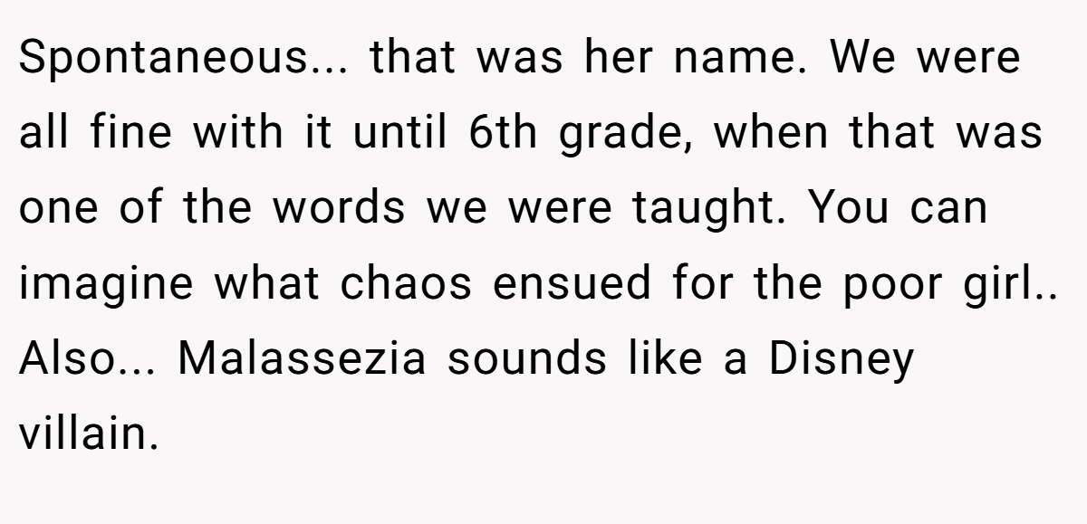 Spontaneous... that was her name. We were all fine with it until 6th grade, when that was one of the words we were taught. You can imagine what chaos ensued for the poor girl.. Also... Malassezia sounds like a Disney villain.