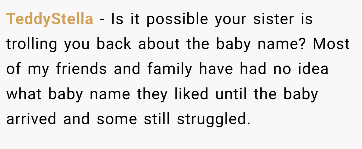 TeddyStella − Is it possible your sister is trolling you back about the baby name? Most of my friends and family have had no idea what baby name they liked until the baby arrived and some still struggled.